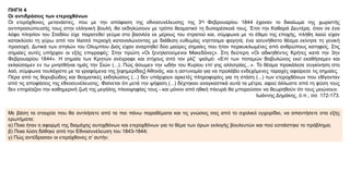 ΠΗΓΗ 4
Οι αντιδράσεις των ετεροχθόνων
Οι ετερόχθονες μετανάστες, που με την απόφαση της εθνοσυνέλευσης της 3ης Φεβρουαρίου 1844 έχαναν το δικαίωμα της χωριστής
αντιπροσώπευσής τους στην ελληνική βουλή, θα εκδηλώσουν με τρόπο θεαματικό τη δυσαρέσκειά τους. Έτσι την Καθαρά Δευτέρα, όταν σε ένα
λόφο πλησίον του Σταδίου είχε παρατεθεί γεύμα στο βασιλέα εκ μέρους του στρατού και, σύμφωνα με το έθιμο της εποχής, πλήθη λαού είχαν
κατακλύσει τη γύρω από τον Ιλισσό περιοχή καταναλώνοντας με διάθεση ευθυμίας νηστίσιμα φαγητά, ένα ασυνήθιστο θέαμα εκίνησε τη γενική
προσοχή. Δυτικά των στηλών του Ολυμπίου Διός είχαν αναρτηθεί δύο μαύρες σημαίες που ήταν περικυκλωμένες από ανθρώπους κατηφείς. Στις
σημαίες αυτές υπήρχαν οι εξής επιγραφές: Στην πρώτη «Οι ξενηλατούμενοι Μακεδόνες». Στη δεύτερη «Οι αδικηθέντες Κρήτες κατά την 3ην
Φεβρουαρίου 1844». Η σημαία των Κρητών ανέγραφε και στίχους από τον ρλζ΄ ψαλμό: «Επί των ποταμών Βαβυλώνος εκεί εκαθήσαμεν και
εκλαύσαμεν εν τω μνησθήναι ημάς την Σιών (...). Πώς άσωμεν την ωδήν του Κυρίου επί γης αλλοτρίας...». Το θέαμα προκάλεσε συγκίνηση στο
λαό, σύμφωνα τουλάχιστο με τα γραφόμενα της [εφημερίδας] Αθηνάς, και η αστυνομία για να προλάβει ενδεχόμενες ταραχές αφαίρεσε τις σημαίες.
Πέρα από τις θορυβώδεις και θεαματικές εκδηλώσεις (...) δεν υπάρχουν αρκετές πληροφορίες για τη στάση (...) των ετεροχθόνων που εθίγονταν
από τις αποφάσεις της εθνοσυνέλευσης. Φαίνεται ότι μετά την ψήφιση (...) δέχτηκαν αναγκαστικά αυτά τα μέτρα, αφού άλλωστε από τη φύση τους
δεν επηρέαζαν την καθημερινή ζωή της μεγάλης πλειοψηφίας τους - και μόνον από ηθική πλευρά θα μπορούσαν να θεωρηθούν ότι τους μειώνουν.
Ιωάννης Δημάκης, ό.π., σσ. 172-173.
Με βάση τα στοιχεία που θα αντλήσετε από τα πιο πάνω παραθέματα και τις γνώσεις σας από το σχολικό εγχειρίδιο, να απαντήσετε στα εξής
ερωτήματα:
α) Ποια ήταν η αφορμή της διαμάχης αυτοχθόνων και ετεροχθόνων για το θέμα των όρων εκλογής βουλευτών και πού εστιάστηκε το πρόβλημα;
β) Ποια λύση δόθηκε από την Εθνοσυνέλευση του 1843-1844;
γ) Πώς αντέδρασαν οι ετερόχθονες σ’ αυτήν;
 