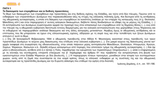 ΘΕΜΑ 4
ΠΗΓΗ 1
Τα δικαιώματα των ετεροχθόνων και οι διεθνείς προεκτάσεις
Το θέμα των δικαιωμάτων των ετεροχθόνων είχε προεκτάσεις και στις διεθνείς σχέσεις της Ελλάδας, και τούτο από δύο πλευρές. Πρώτον από το
ενδιαφέρον των «προστάτιδων» Δυνάμεων που παρακολουθούσαν όλες τις πτυχές της ελληνικής πολιτικής ζωής. Και δεύτερον από τις αντιδράσεις
της οθωμανικής αυτοκρατορίας, η οποία στη διάκριση των ετεροχθόνων σε κοινότητες ανάλογα με την επαρχία της καταγωγής τους (π.χ. Θεσσαλοί,
Μακεδόνες κλπ.) και στην παραχώρηση σ’ αυτούς εκλογικών δικαιωμάτων, διέβλεπε τάσεις διεκδικήσεων σε εδάφη της εκ μέρους της Ελλάδας. (...)
Οι αντιπρόσωποι των Δυνάμεων συγκέντρωσαν αρχικά την προσοχή τους στον αποκλεισμό των ετεροχθόνων από τις δημόσιες θέσεις (...), ενώ από
την πλευρά της η οθωμανική κυβέρνηση διατύπωσε έντονες διαμαρτυρίες για την εκλογική αντιπροσώπευση που χορηγήθηκε στους Ψαριανούς και
το ενδεχόμενο να παραχωρηθούν ανάλογα δικαιώματα και στις άλλες κατηγορίες μεταναστών. Ακριβώς όμως οι οθωμανικές αντιδράσεις και οι
επιπτώσεις που θα μπορούσαν να έχουν στις ελληνοτουρκικές σχέσεις, οδήγησαν με τη σειρά τους και στην τοποθέτηση των ξένων Δυνάμεων
απέναντι σ’ αυτό το θέμα.
(...) Στις 24 Ιανουαρίου/5 Φεβρουαρίου 1844 ο οθωμανός πρεσβευτής στην Αθήνα Κ. Μουσούρος κοινοποιεί στους πρεσβευτές των τριών
προστάτιδων Δυνάμεων το κείμενο μιας διακοίνωσης που επέδωσε στην ελληνική κυβέρνηση (...). Στο μακρό κείμενο της διακοίνωσης γίνεται κατ’
αρχήν αναφορά στη συγκρότηση της εθνοσυνέλευσης, στην οποία παίρνουν μέρος αντιπρόσωποι Μακεδόνων, Θεσσαλών, Ηπειρωτών, Κρητών,
Σαμίων, Ψαριανών, Κασιωτών κ.ά., δηλαδή ατόμων καταγομένων από περιοχές που αποτελούν τμήμα της οθωμανικής αυτοκρατορίας. (...) Και όχι
μόνο η εθνοσυνέλευση, αντίθετα από ό,τι ήλπιζε η Πύλη, παραδέχτηκε την εγκυρότητα των περισσότερων πληρεξουσίων (...), αλλά η επιφορτισμένη
με τη σύνταξη του συντάγματος επιτροπή επικύρωσε την β΄ παράγραφο του άρθρου 61 που προβλέπει την εκπροσώπηση στη βουλή των
εγκατεστημένων στην Ελλάδα Ψαριανών με δύο βουλευτές. (...) Η παραχώρηση τέτοιων προνομίων, μοναδικών στην ιστορία των συνταγματικών
χωρών, εκτός από τη ζημιά που συνεπάγεται σε ένα νεαρό κράτος, όπως το ελληνικό, ενδιαφέρει με τις συνέπειές της και την οθωμανική
αυτοκρατορία και τις προστάτιδες Δυνάμεις και την Ευρώπη ολόκληρη που επιθυμεί την ειρήνη στην Ανατολή.
Ιωάννης Δημάκης, ό.π., σσ. 181-186.
 