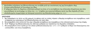ΧΡΟΝΟΛΟΓΙΟ
• Θυελλώδεις συζητήσεις της Εθνοσυνέλευσης που συνήλθε μετά την επανάσταση της 3ης Σεπτεμβρίου 1843.
• Η κύρια κρίση ξέσπασε τον Ιανουάριο του 1844.
• Β' ψήφισμα όριζε ότι δημόσιοι υπάλληλοι μπορεί να είναι: α) οι αυτόχθονες της ελληνικής επικράτειας και όσοι
αγωνίσθηκαν σε αυτή μέχρι το τέλος του 1827 ή ήρθαν και εγκαταστάθηκαν κατά την ίδια περίοδο, β) όσοι
αποδεδειγμένα συμμετείχαν σε πολεμικά γεγονότα της Επανάστασης μέχρι το 1829.
ΕΡΩΤΗΣΕΙΣ
1. Να περιγράψετε σε πέντε ως έξη γραμμές τις φάσεις από τις οποίες πέρασε η διαμάχη αυτοχθόνων και ετεροχθόνων, κατά
τη διάρκεια των συζητήσεων της Εθνοσυνέλευσης του 1843-1844.
2. Να αναφερθείτε στον αντίκτυπο που είχε η διαμάχη αυτοχθόνων και ετεροχθόνων στην ελληνική κοινή γνώμη της εποχής.
3. Το Β΄ Ψήφισμα της Εθνοσυνέλευσης του 1844 και η ρύθμιση των προσόντων του δημοσίου υπαλλήλου.
4. Να αναφερθείτε στον τρόπο με τον οποίο η Εθνοσυνέλευση του 1843-1844 ρύθμισε το θέμα του δικαιώματος του
«εκλέγεσθαι» για τους ετερόχθονες.
 