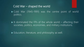 Cold War – shaped the world
 Cold War (1945-1991) was the centre point of world
politics.
 It dominated the FPs of the whole world – affecting their
societies, politics, economies, and military institutions.
 Education, literature, and philosophy as well.
 