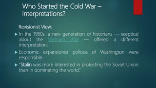 Who Started the Cold War –
interpretations?
Revisionist View:
 In the 1960s, a new generation of historians — sceptical
about the Vietnam War — offered a different
interpretation;
 Economic expansionist policies of Washington were
responsible.
 “Stalin was more interested in protecting the Soviet Union
than in dominating the world.”
 