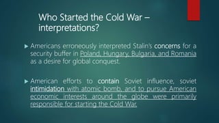 Who Started the Cold War –
interpretations?
 Americans erroneously interpreted Stalin’s concerns for a
security buffer in Poland, Hungary, Bulgaria, and Romania
as a desire for global conquest.
 American efforts to contain Soviet influence, soviet
intimidation with atomic bomb, and to pursue American
economic interests around the globe were primarily
responsible for starting the Cold War.
 