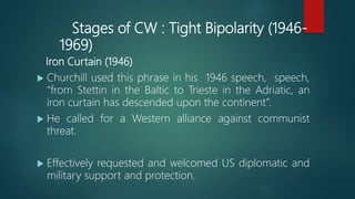 Stages of CW : Tight Bipolarity (1946-
1969)
Iron Curtain (1946)
 Churchill used this phrase in his 1946 speech, speech,
“from Stettin in the Baltic to Trieste in the Adriatic, an
iron curtain has descended upon the continent”.
 He called for a Western alliance against communist
threat.
 Effectively requested and welcomed US diplomatic and
military support and protection.
 