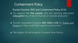 Containment Policy
Truman Doctrine 1947 and Containment Policy of US
 “to support the free people who are resisting attempted
subjugation by armed minorities or outside pressures.”
 Truman requested congress 400 million US$ for Turkey and
Greece so they could fight against communism.
 The largest US aid program in peace time history.
 