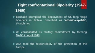 Tight confrontational Bipolarity (1947-
1969)
 Blockade prompted the deployment of US long-range
bombers in Britain, described as ‘atomic-capable’,
though not.
 US consolidated its military commitment by forming
NATO in April 1949.
 USA took the responsibility of the protection of the
Europe.
 