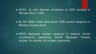  NATO & west German armament of 1954 resulted in
Warsaw Pact in 1955.
 By the 1960s, there were some 7,000 nuclear weapons in
Western Europe alone.
 NATO deployed nuclear weapons to balance Soviet
conventional superiority, Soviet deployed ‘theatre
nuclear’ to counter US nuclear superiority.
 