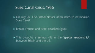 Suez Canal Crisis, 1956
 On July 26, 1956 Jamal Nasser announced to nationalize
Suez Canal.
 Britain, France, and Israel attacked Egypt.
 This brought a serious rift in the ‘special relationship’
between Britain and the US.
 