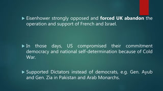 Eisenhower strongly opposed and forced UK abandon the
operation and support of French and Israel.
 In those days, US compromised their commitment
democracy and national self-determination because of Cold
War.
 Supported Dictators instead of democrats, e.g. Gen. Ayub
and Gen. Zia in Pakistan and Arab Monarchs.
 