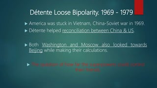 Détente Loose Bipolarity. 1969 - 1979
 America was stuck in Vietnam, China-Soviet war in 1969.
 Détente helped reconciliation between China & US.
 Both Washington and Moscow also looked towards
Beijing while making their calculations.
 The question of how far the superpowers could control
their friends.
 