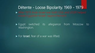 Détente - Loose Bipolarity. 1969 - 1979
 After 1973 Arab-Israel war both USA and USSR helped
create Egyptian-Israeli rapprochement.
 Egypt switched its allegiance from Moscow to
Washington.
 For Israel, fear of a war was lifted.
 