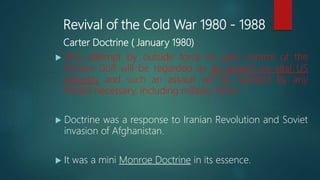 Revival of the Cold War 1980 - 1988
Carter Doctrine ( January 1980)
 “Any attempt by outside force to gain control of the
Persian Gulf will be regarded as an assault on vital US
interests and such an assault will be repelled by any
means necessary, including military force”.
 Doctrine was a response to Iranian Revolution and Soviet
invasion of Afghanistan.
 It was a mini Monroe Doctrine in its essence.
 