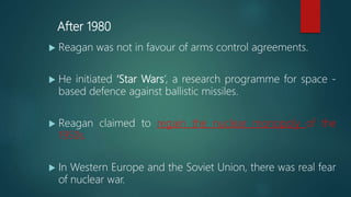 After 1980
 Reagan was not in favour of arms control agreements.
 He initiated ‘Star Wars’, a research programme for space -
based defence against ballistic missiles.
 Reagan claimed to regain the nuclear monopoly of the
1950s.
 In Western Europe and the Soviet Union, there was real fear
of nuclear war.
 