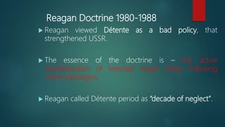 Reagan Doctrine 1980-1988
 Reagan viewed Détente as a bad policy, that
strengthened USSR.
 The essence of the doctrine is – the active
destabilization of selected target states following
soviet ideologies.
 Reagan called Détente period as “decade of neglect”.
 