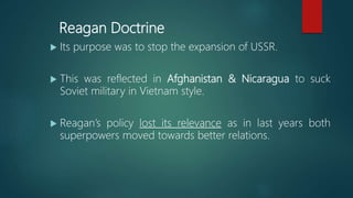 Reagan Doctrine
 Its purpose was to stop the expansion of USSR.
 This was reflected in Afghanistan & Nicaragua to suck
Soviet military in Vietnam style.
 Reagan’s policy lost its relevance as in last years both
superpowers moved towards better relations.
 