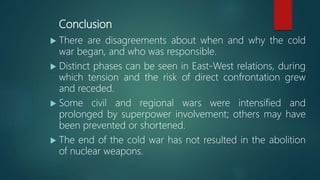 Conclusion
 There are disagreements about when and why the cold
war began, and who was responsible.
 Distinct phases can be seen in East-West relations, during
which tension and the risk of direct confrontation grew
and receded.
 Some civil and regional wars were intensified and
prolonged by superpower involvement; others may have
been prevented or shortened.
 The end of the cold war has not resulted in the abolition
of nuclear weapons.
 