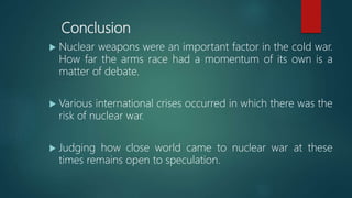 Conclusion
 Nuclear weapons were an important factor in the cold war.
How far the arms race had a momentum of its own is a
matter of debate.
 Various international crises occurred in which there was the
risk of nuclear war.
 Judging how close world came to nuclear war at these
times remains open to speculation.
 