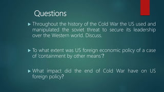 Questions
 Throughout the history of the Cold War the US used and
manipulated the soviet threat to secure its leadership
over the Western world. Discuss.
 To what extent was US foreign economic policy of a case
of ‘containment by other means’?
 What impact did the end of Cold War have on US
foreign policy?
 