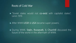 Roots of Cold War
 “Soviet states would not co-exist with capitalist states”,
Lenin 1919.
 After WWII USSR & USA became super powers.
 During WWII, Stalin, Roosevelt, & Churchill discussed the
future of the world in the aftermath of WWII.
 