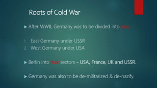 Roots of Cold War
 After WWII, Germany was to be divided into two;
1. East Germany under USSR
2. West Germany under USA
 Berlin into four sectors – USA, France, UK and USSR.
 Germany was also to be de-militarized & de-nazify.
 