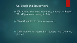 US, British and Soviet views;
 FDR wanted economic supremacy through – Bretton
Wood System and victory in Asia.
 Churchill wanted to maintain colonies.
 Stalin wanted to retain East Europe and Germany
divided.
 