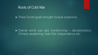 Roots of Cold War
 These Soviet goals brought mutual suspicions.
 Overall world was also transforming – decolonization,
Chinese awakening, Indo-Pak independence etc.
 