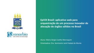 EpViX Brasil: aplicativo web para
orquestração de um processo inovador de
alocação de órgãos sólidos no Brasil
Aluno: Mário Sérgio Coelho Marroquim
Orientadora: Dra. Semiramis Jamil Hadad do Monte
 