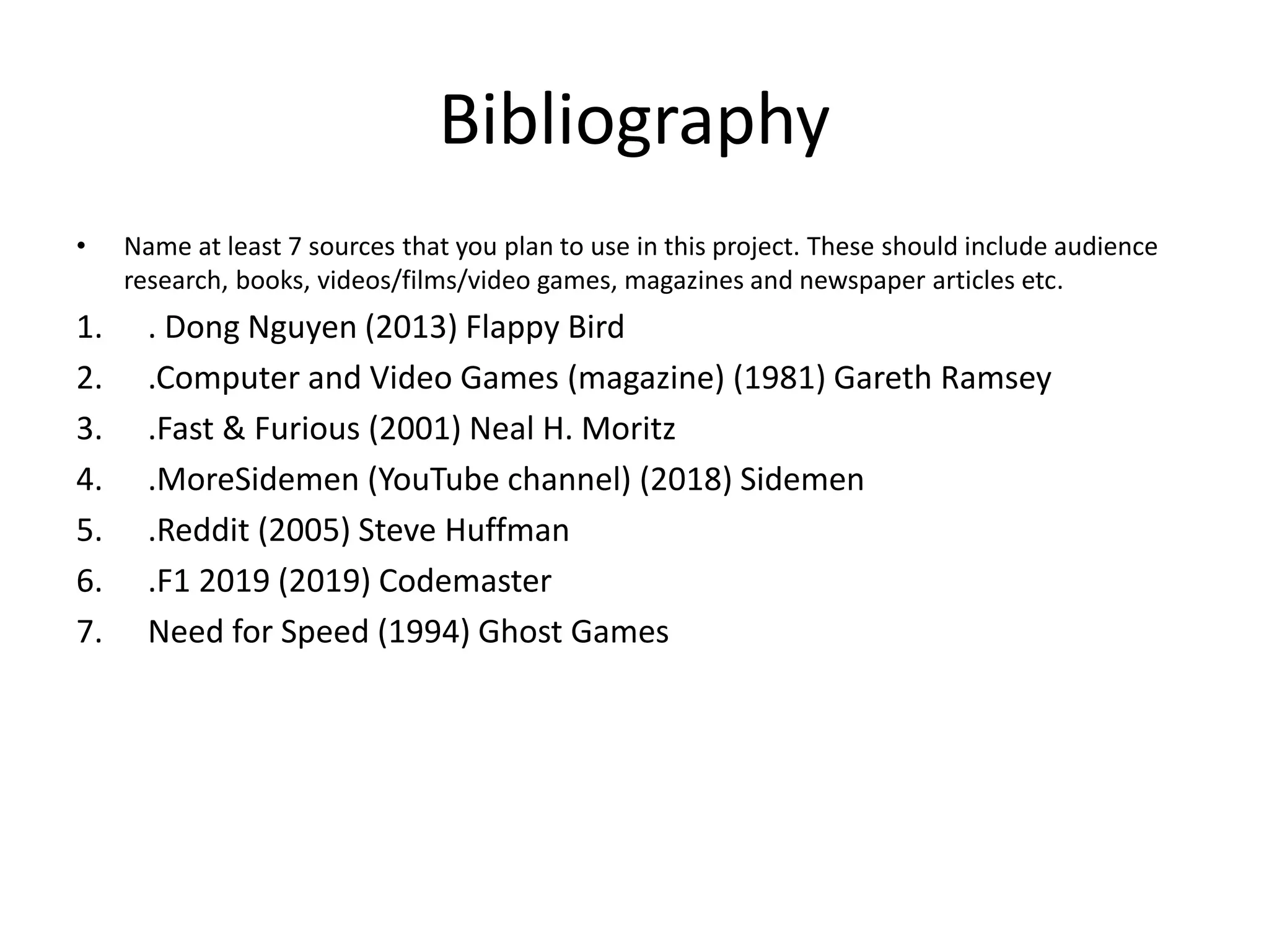 Bibliography
• Name at least 7 sources that you plan to use in this project. These should include audience
research, books, videos/films/video games, magazines and newspaper articles etc.
1. . Dong Nguyen (2013) Flappy Bird
2. .Computer and Video Games (magazine) (1981) Gareth Ramsey
3. .Fast & Furious (2001) Neal H. Moritz
4. .MoreSidemen (YouTube channel) (2018) Sidemen
5. .Reddit (2005) Steve Huffman
6. .F1 2019 (2019) Codemaster
7. Need for Speed (1994) Ghost Games
 