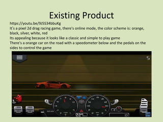 Existing Product
https://youtu.be/9J5S34bbuKg
It’s a pixel 2d drag racing game, there's online mode, the color scheme is: orange,
black, silver, white, red
Its appealing because it looks like a classic and simple to play game
There's a orange car on the road with a speedometer below and the pedals on the
sides to control the game
 
