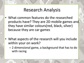 Research Analysis
• What common features do the researched
products have? They are 2D mobile games and
they have similar colours(red, black, silver)
because they are car games
• What aspects of the research will you include
within your on work?
– 2 dimensional game, a background that has to do
with racing
 