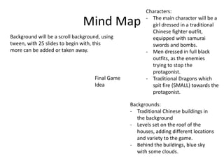Mind Map
Final Game
Idea
Characters:
- The main character will be a
girl dressed in a traditional
Chinese fighter outfit,
equipped with samurai
swords and bombs.
- Men dressed in full black
outfits, as the enemies
trying to stop the
protagonist.
- Traditional Dragons which
spit fire (SMALL) towards the
protagonist.
Backgrounds:
- Traditional Chinese buildings in
the background
- Levels set on the roof of the
houses, adding different locations
and variety to the game.
- Behind the buildings, blue sky
with some clouds.
Background will be a scroll background, using
tween, with 25 slides to begin with, this
more can be added or taken away.
 