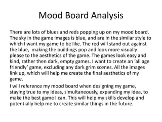 Mood Board Analysis
There are lots of blues and reds popping up on my mood board.
The sky in the game images is blue, and are in the similar style to
which I want my game to be like. The red will stand out against
the blue, making the buildings pop and look more visually
please to the aesthetics of the game. The games look easy and
kind, rather then dark, empty games. I want to create an ‘all age
friendly’ game, excluding any dark grim scenes. All the images
link up, which will help me create the final aesthetics of my
game.
I will reference my mood board when designing my game,
staying true to my ideas, simultaneously, expanding my idea, to
make the best game I can. This will help my skills develop and
potentially help me to create similar things in the future.
 