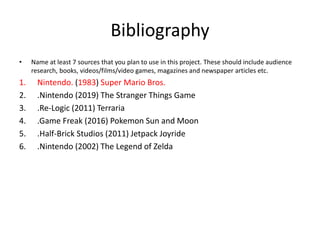 Bibliography
• Name at least 7 sources that you plan to use in this project. These should include audience
research, books, videos/films/video games, magazines and newspaper articles etc.
1. Nintendo. (1983) Super Mario Bros.
2. .Nintendo (2019) The Stranger Things Game
3. .Re-Logic (2011) Terraria
4. .Game Freak (2016) Pokemon Sun and Moon
5. .Half-Brick Studios (2011) Jetpack Joyride
6. .Nintendo (2002) The Legend of Zelda
 
