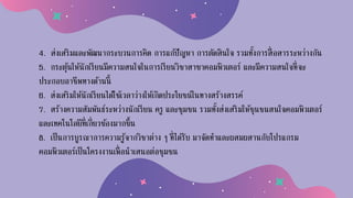 4. ส่งเสริมและพัฒนากระบวนการคิด การแก้ปัญหา การตัดสินใจ รวมทั้งการสื่อสารระหว่างกัน
5. กระตุ้นให้นักเรียนมีความสนใจในการเรียนวิชาสาขาคอมพิวเตอร์ และมีความสนใจที่จะ
ประกอบอาชีพทางด้านนี้
6. ส่งเสริมให้นักเรียนได้ใช้เวลาว่างให้เกิดประโยชน์ในทางสร้างสรรค์
7. สร้างความสัมพันธ์ระหว่างนักเรียน ครู และชุมชน รวมทั้งส่งเสริมให้ชุนชนสนใจคอมพิวเตอร์
และเทคโนโลยีที่เกี่ยวข้องมากขึ้น
8. เป็นการบูรณาการความรู้จากวิชาต่าง ๆ ที่ได้รับ มาจัดทาและผสมผสานกับโปรแกรม
คอมพิวเตอร์เป็นโครงงานเพื่อนาเสนอต่อชุมชน
 