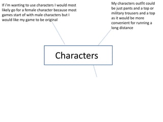 Characters
If i’m wanting to use characters I would most
likely go for a female character because most
games start of with male characters but I
would like my game to be original
My characters outfit could
be just pants and a top or
military trousers and a top
as it would be more
convenient for running a
long distance
 