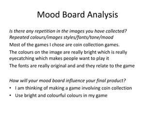 Mood Board Analysis
Is there any repetition in the images you have collected?
Repeated colours/images styles/fonts/tone/mood
Most of the games I chose are coin collection games.
The colours on the image are really bright which is really
eyecatching which makes people want to play it
The fonts are really original and and they relate to the game
How will your mood board influence your final product?
• I am thinking of making a game involving coin collection
• Use bright and colourful colours in my game
 