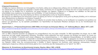 Η Κρητική Επανάσταση
«Η άφιξη των πρώτων εθελοντών και πολεμοφοδίων στην Κρήτη, καθώς και οι ενθαρρυντικές ειδήσεις από την Ελλάδα αλλά και η αγανάκτηση από
την πολιτική βίας που είχε αρχίσει να εφαρμόζει ο Ισμαήλ πασάς, συνέτειναν στο να κηρυχθεί και επίσημα πια από τη Γενική Συνέλευση η Ένωση
της Κρήτης με την Ελλάδα στις 21 Αυγούστου, στο χωριό Ασκύφου των Σφακιών. Σύμφωνα με το ψήφισμα που εκδόθηκε την ίδια μέρα και
αποστάλθηκε στους προξένους των Δυνάμεων και της Ελλάδος: "η Γενική Συνέλευσις των Κρητών…
Αov Καταργεί διά παντός επί της νήσου Κρήτης και πάντων των εξαρτημάτων αυτής την Τουρκικήν εξουσίαν.
Βον Κηρύττει την αδιάσπαστον και παντοτεινήν ένωσιν της Κρήτης και παντών των εξαρτημάτων αυτής μετά της Μητρός Ελλάδος υπό το σκήπτρον
της Α. Μεγαλειότητος του Βασιλέως των Ελλήνων Γεωργίου Α'.
Γον Την εκτέλεσιν του Ψηφίσματος… ανατίθησιν εις την ανδρείαν του γενναίου λαού της Κρήτης, ας την συνδρομήν των ομοφύλων και ομοεθνών και
πάντων των φιλελλήνων, εις την κραταιάν μεσολάβησιν των Προστάτιδων και Εγγυητριών Μεγάλων Δυνάμεων και εις την παντοδυναμίαν του
Υψίστου Θεού".»
Διαμαντούρου, Ι., «Η Κρητική Επανάσταση (1866-1869)» στο Ιστορία του Ελληνικού Έθνους, τ.ΙΓ', Εκδοτική Αθηνών, Αθήνα 1977, σ.257.
http://www.greek-language.gr/digitalResources/literature/education/greek_history/index.html?subpoint=81#prettyPhoto[mixed]/4/
Επισκόπηση της Νεοελληνικής Ιστορίας
«Απ' το 1858, οι Κρητικοί ζητούσαν την εφαρμογή των μεταρρυθμίσεων που τους είχαν υποσχεθεί. Το 1862 σημειώθηκε νέο κίνημα, που το 1866
γενικεύτηκε και πήρε μορφή πραγματικής εξέγερσης. Συστάθηκε τοπική κυβέρνηση που έκανε έκκληση στις δυνάμεις και κήρυξε την ένωση του
νησιού με την Ελλάδα. Η ελληνική κοινή γνώμη ενθάρρυνε τους επαναστατημένους. […] H κυβέρνηση Κουμουνδούρου, αν και διέθετε μεγάλη
πλειοψηφία στη Βουλή, αναγκάστηκε να παραιτηθεί κι ανατέθηκε στο Βούλγαρη (Ιανουάριος του 1868) να εφαρμόσει την πολιτική του βασιλιά για το
εθνικό ζήτημα, πολιτική που εναπόθετε τη λύση του κρητικού ζητήματος στις προστάτιδες δυνάμεις. Η υπόθεση διακανονίστηκε απ' τη Συνδιάσκεψη
του Παρισιού (1869), όπου δεν αντιπροσωπεύτηκε η Ελλάδα. Η Κρήτη παρέμεινε στο σουλτάνο, αλλά κηρύχτηκε προνομιούχος επαρχία,
κυβερνημένη σύμφωνα με ειδικούς καταστατικούς χάρτες που ο σουλτάνος είχε ήδη παραχωρήσει με τον "ιραντέ" του 1867.»
Σβορώνος, Ν., Επισκόπηση της Νεοελληνικής Ιστορίας, Θεμέλιο, Αθήνα 1983, σ.98-99.
http://www.greek-language.gr/digitalResources/literature/education/greek_history/index.html?subpoint=81#prettyPhoto[mixed]/5/
ΣΥΜΠΛΗΡΩΜΑΤΙΚΑ ΚΕΙΜΕΝΑ
 