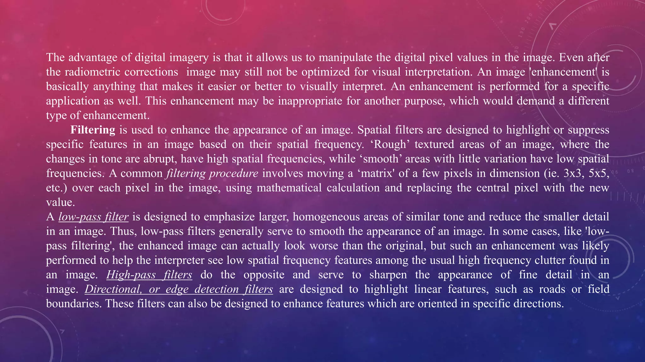 The advantage of digital imagery is that it allows us to manipulate the digital pixel values in the image. Even after
the radiometric corrections image may still not be optimized for visual interpretation. An image 'enhancement' is
basically anything that makes it easier or better to visually interpret. An enhancement is performed for a specific
application as well. This enhancement may be inappropriate for another purpose, which would demand a different
type of enhancement.
Filtering is used to enhance the appearance of an image. Spatial filters are designed to highlight or suppress
specific features in an image based on their spatial frequency. ‘Rough’ textured areas of an image, where the
changes in tone are abrupt, have high spatial frequencies, while ‘smooth’ areas with little variation have low spatial
frequencies. A common filtering procedure involves moving a ‘matrix' of a few pixels in dimension (ie. 3x3, 5x5,
etc.) over each pixel in the image, using mathematical calculation and replacing the central pixel with the new
value.
A low-pass filter is designed to emphasize larger, homogeneous areas of similar tone and reduce the smaller detail
in an image. Thus, low-pass filters generally serve to smooth the appearance of an image. In some cases, like 'low-
pass filtering', the enhanced image can actually look worse than the original, but such an enhancement was likely
performed to help the interpreter see low spatial frequency features among the usual high frequency clutter found in
an image. High-pass filters do the opposite and serve to sharpen the appearance of fine detail in an
image. Directional, or edge detection filters are designed to highlight linear features, such as roads or field
boundaries. These filters can also be designed to enhance features which are oriented in specific directions.
 