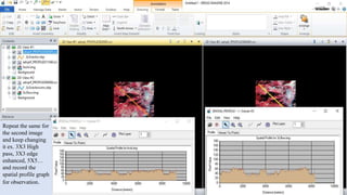 Repeat the same for
the second image
and keep changing
it ex. 3X3 High
pass, 3X3 edge
enhanced, 5X5…
and record the
spatial profile graph
for observation.
 