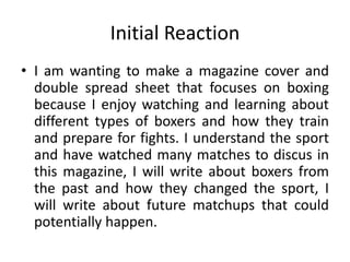 Initial Reaction
• I am wanting to make a magazine cover and
double spread sheet that focuses on boxing
because I enjoy watching and learning about
different types of boxers and how they train
and prepare for fights. I understand the sport
and have watched many matches to discus in
this magazine, I will write about boxers from
the past and how they changed the sport, I
will write about future matchups that could
potentially happen.
 