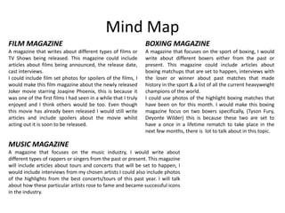 Mind Map
FILM MAGAZINE
A magazine that writes about different types of films or
TV Shows being released. This magazine could include
articles about films being announced, the release date,
cast interviews.
I could include film set photos for spoilers of the films, I
would make this film magazine about the newly released
Joker movie starring Joaqine Phoenix, this is because it
was one of the first films I had seen in a while that I truly
enjoyed and I think others would be too. Even though
this movie has already been released I would still write
articles and include spoilers about the movie whilst
acting out it is soon to be released.
BOXING MAGAZINE
A magazine that focuses on the sport of boxing, I would
write about different boxers either from the past or
present. This magazine could include articles about
boxing matchups that are set to happen, interviews with
the loser or winner about past matches that made
history in the sport & a list of all the current heavyweight
champions of the world.
I could use photos of the highlight boxing matches that
have been on for this month. I would make this boxing
magazine focus on two boxers specifically, (Tyson Fury,
Deyonte Wilder) this is because these two are set to
have a once in a lifetime rematch to take place in the
next few months, there is lot to talk about in this topic.
MUSIC MAGAZINE
A magazine that focuses on the music industry, I would write about
different types of rappers or singers from the past or present. This magazine
will include articles about tours and concerts that will be set to happen, I
would include interviews from my chosen artists I could also include photos
of the highlights from the best concerts/tours of this past year. I will talk
about how these particular artists rose to fame and became successful icons
in the industry.
 