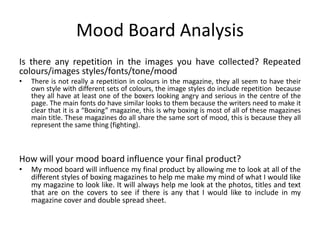 Mood Board Analysis
Is there any repetition in the images you have collected? Repeated
colours/images styles/fonts/tone/mood
• There is not really a repetition in colours in the magazine, they all seem to have their
own style with different sets of colours, the image styles do include repetition because
they all have at least one of the boxers looking angry and serious in the centre of the
page. The main fonts do have similar looks to them because the writers need to make it
clear that it is a “Boxing” magazine, this is why boxing is most of all of these magazines
main title. These magazines do all share the same sort of mood, this is because they all
represent the same thing (fighting).
How will your mood board influence your final product?
• My mood board will influence my final product by allowing me to look at all of the
different styles of boxing magazines to help me make my mind of what I would like
my magazine to look like. It will always help me look at the photos, titles and text
that are on the covers to see if there is any that I would like to include in my
magazine cover and double spread sheet.
 