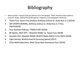 Bibliography
• Name at least 7 sources that you plan to use in this project. These should include audience
research, books, videos/films/video games, magazines and newspaper articles etc.
1. Tyson Fury, Tyson Fury predicts Anthony Joshua vs. Andy Ruiz Jr 2.(2019).
2. SKY SPORTS BOXING, Anthony Joshua vs. Andy Ruiz Jr 2 FULL
FIGHT(2019)
3. True Geordie Podcast, TYSON FURY (2019)
4. BT Sports, FACE OFF – Deyonte Wilder vs. Tyson Fury (2018)
5. Seconds Out, Deyonte Wilder BLASTS Radio Rahim in his FACE (2018)
6. Fight Society, Muhammad Ali Amazing Speed (2017)
7. ELTerribleProductions, Mike Tyson Best Knockouts Ever (2016)
 
