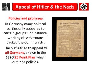 Appeal of Hitler & the Nazis
Policies and promises
In Germany many political
parties only appealed to
certain groups. For instance,
working class Germans
backed the Communists.
The Nazis tried to appeal to
all Germans, shown in the
1920 25 Point Plan which
outlined policies.
 