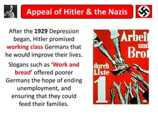 Appeal of Hitler & the Nazis
After the 1929 Depression
began, Hitler promised
working class Germans that
he would improve their lives.
Slogans such as ‘Work and
bread’ offered poorer
Germans the hope of ending
unemployment, and
ensuring that they could
feed their families.
 