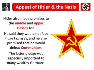 Appeal of Hitler & the Nazis
Hitler also made promises to
the middle and upper
classes too.
He said they would not face
huge tax rises, and he also
promised that he would
defeat Communism.
The latter pledge was
especially important to
many wealthy Germans.
 