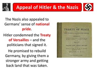 Appeal of Hitler & the Nazis
The Nazis also appealed to
Germans’ sense of national
pride.
Hitler condemned the Treaty
of Versailles – and the
politicians that signed it.
He promised to rebuild
Germany, by giving them a
stronger army and getting
back land that was taken.
 