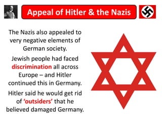 Appeal of Hitler & the Nazis
The Nazis also appealed to
very negative elements of
German society.
Jewish people had faced
discrimination all across
Europe – and Hitler
continued this in Germany.
Hitler said he would get rid
of ‘outsiders’ that he
believed damaged Germany.
 
