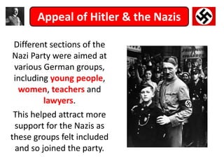 Appeal of Hitler & the Nazis
Different sections of the
Nazi Party were aimed at
various German groups,
including young people,
women, teachers and
lawyers.
This helped attract more
support for the Nazis as
these groups felt included
and so joined the party.
 
