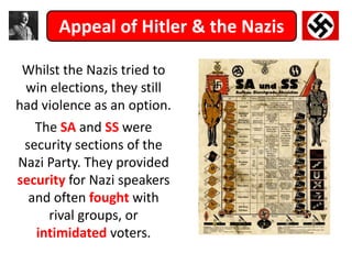 Appeal of Hitler & the Nazis
Whilst the Nazis tried to
win elections, they still
had violence as an option.
The SA and SS were
security sections of the
Nazi Party. They provided
security for Nazi speakers
and often fought with
rival groups, or
intimidated voters.
 