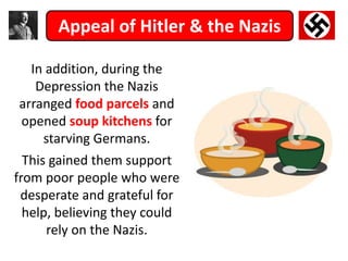 Appeal of Hitler & the Nazis
In addition, during the
Depression the Nazis
arranged food parcels and
opened soup kitchens for
starving Germans.
This gained them support
from poor people who were
desperate and grateful for
help, believing they could
rely on the Nazis.
 
